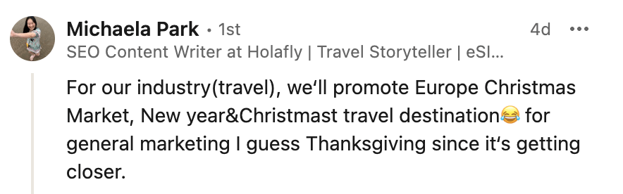 Michaela Park's comment on LinkedIn:
"For our industry(travel), we‘ll promote Europe Christmas Market, New year&Christmast travel destination for general marketing I guess Thanksgiving since it‘s getting closer."